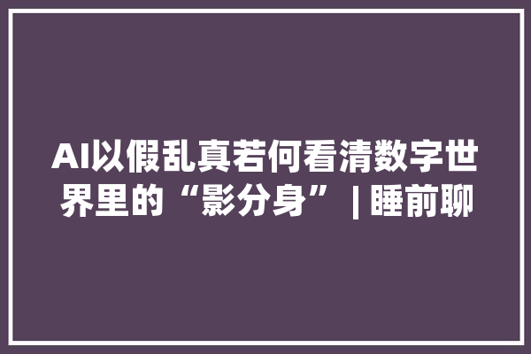 AI以假乱真若何看清数字世界里的“影分身” | 睡前聊一会儿_将来_睡前 智能写作
