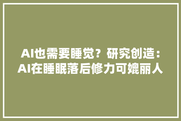 AI也需要睡觉？研究创造：AI在睡眠落后修力可媲丽人脑_人类_灾祸性