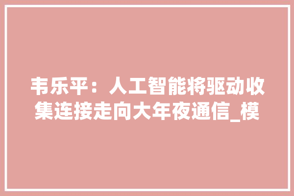 韦乐平：人工智能将驱动收集连接走向大年夜通信_模子_人工智能 AI简讯