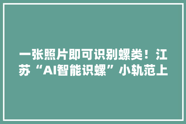 一张照片即可识别螺类！江苏“AI智能识螺”小轨范上线_钉螺_血吸虫 智能写作