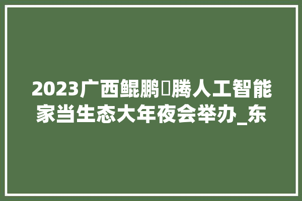 2023广西鲲鹏昇腾人工智能家当生态大年夜会举办_东盟_人工智能