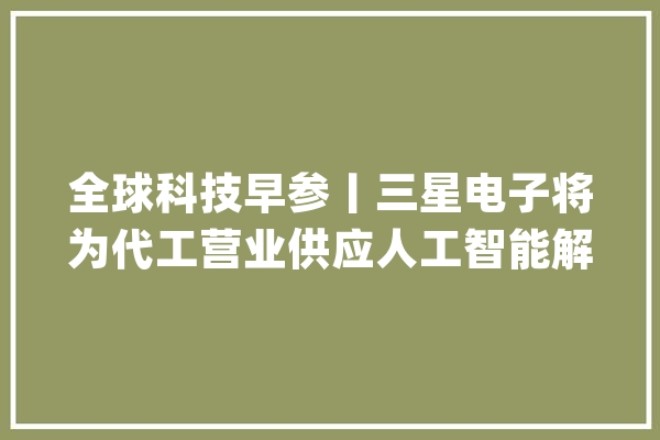 全球科技早参丨三星电子将为代工营业供应人工智能解决筹划_激光器_光子 智能问答