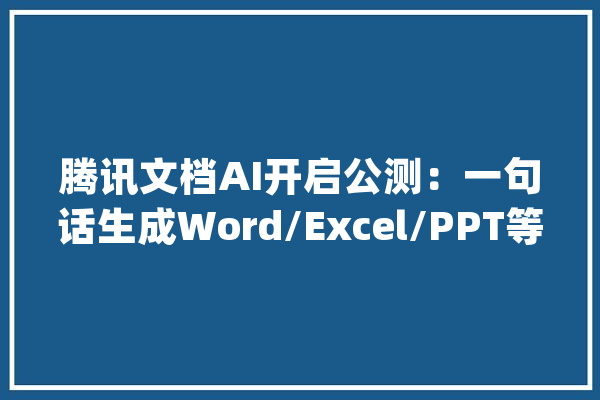 腾讯文档AI开启公测：一句话生成Word/Excel/PPT等_文档_腾讯 云服务