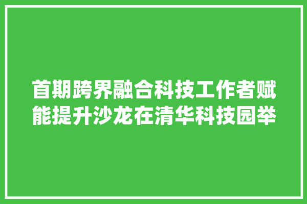 首期跨界融合科技工作者赋能提升沙龙在清华科技园举办_科协_模子