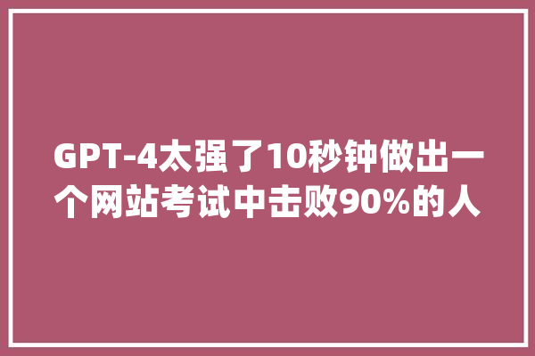 GPT-4太强了10秒钟做出一个网站考试中击败90%的人类_测验_模子
