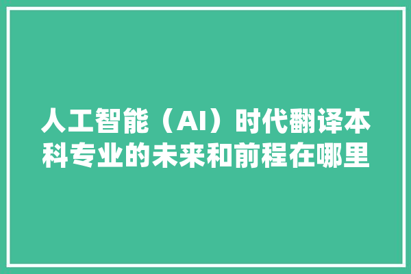 人工智能（AI）时代翻译本科专业的未来和前程在哪里？_技巧_措辞 AI简讯