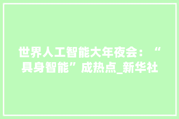 世界人工智能大年夜会：“具身智能”成热点_新华社_不雅观 智能写作