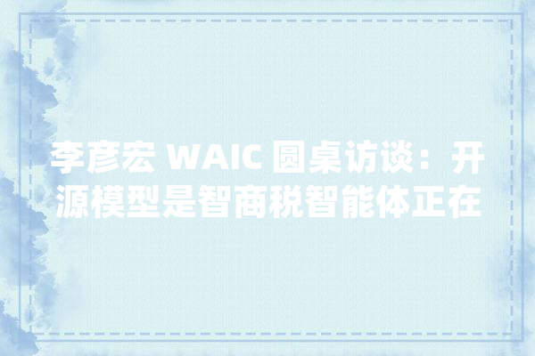 李彦宏 WAIC 圆桌访谈：开源模型是智商税智能体正在爆发_模子_成本 智能问答