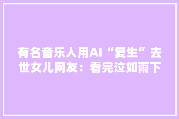 有名音乐人用AI“复生”去世女儿网友：看完泣如雨下_音乐_人道
