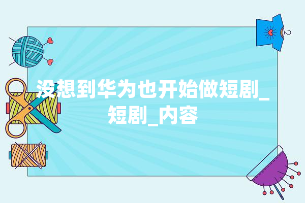 没想到华为也开始做短剧_短剧_内容