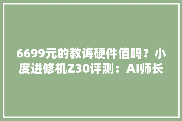 6699元的教诲硬件值吗？小度进修机Z30评测：AI师长教师是最大年夜亮点_进修机_孩子 云服务