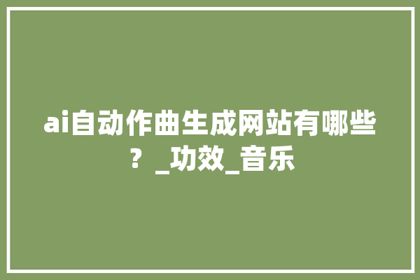 ai自动作曲生成网站有哪些？_功效_音乐 计算机