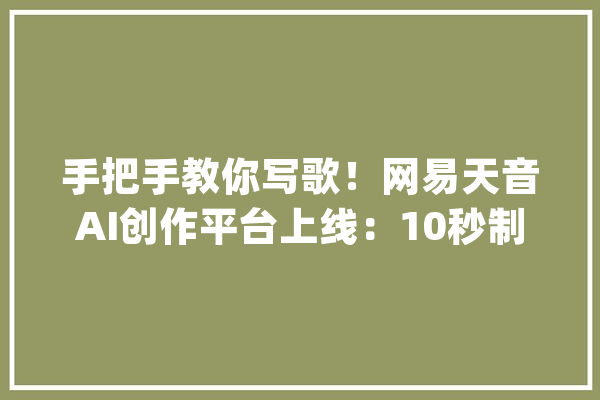 手把手教你写歌！网易天音AI创作平台上线：10秒制作拜年歌_网易_天音 智能问答
