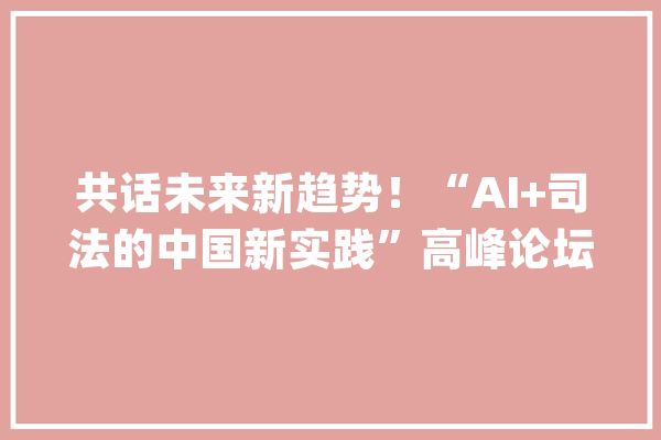 共话未来新趋势！“AI+司法的中国新实践”高峰论坛暨落地应用宣告会圆满落幕！_司法_人工智能