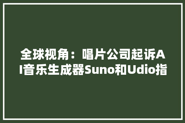 全球视角：唱片公司起诉AI音乐生成器Suno和Udio指控其侵犯版权_人工智能_公司 文字写作