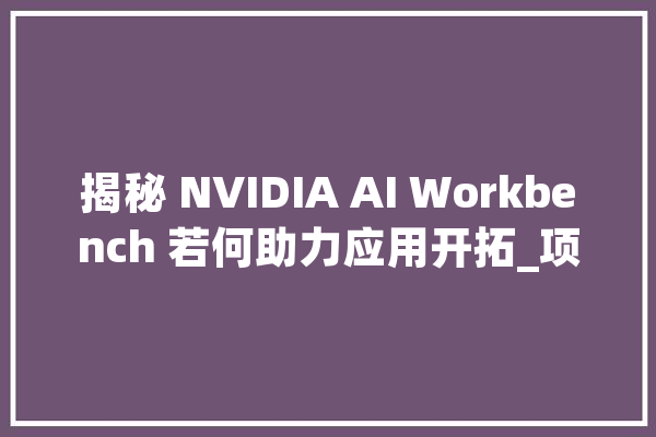 揭秘 NVIDIA AI Workbench 若何助力应用开拓_项目_用户 计算机