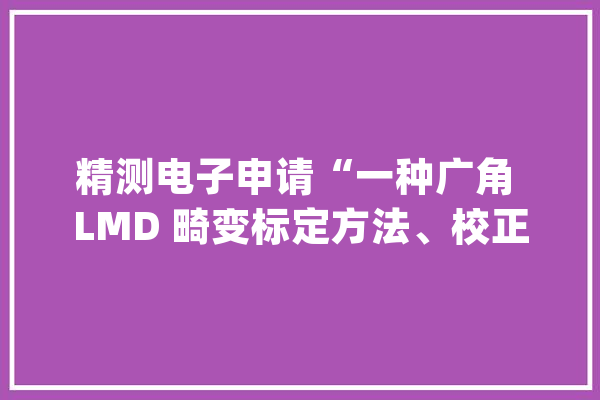 精测电子申请“一种广角 LMD 畸变标定方法、校正方法、装配及设备”专利运用畸变解析模型加上局部误差修正的办法进行畸变标定畸变校正精度高_畸变_广角