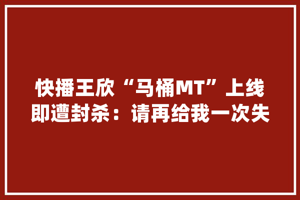 快播王欣“马桶MT”上线即遭封杀：请再给我一次失落败的机会！_社交_马桶