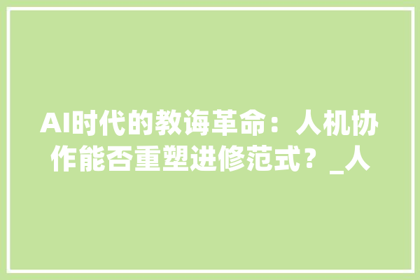 AI时代的教诲革命：人机协作能否重塑进修范式？_人机_技巧 AI快讯