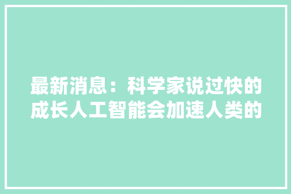 最新消息：科学家说过快的成长人工智能会加速人类的灭亡_人类_智能 科技快讯