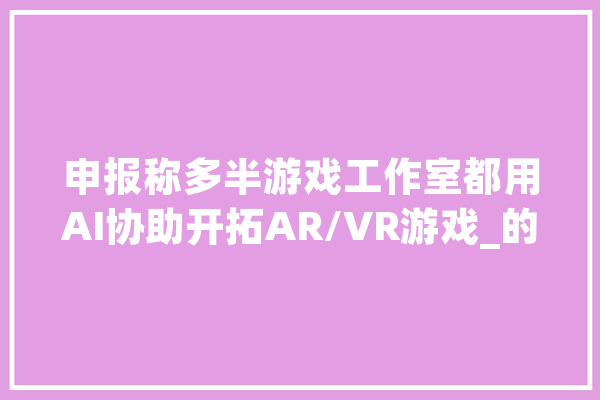 申报称多半游戏工作室都用AI协助开拓AR/VR游戏_的人_游戏