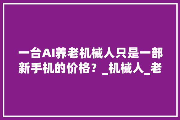 一台AI养老机械人只是一部新手机的价格？_机械人_老年人