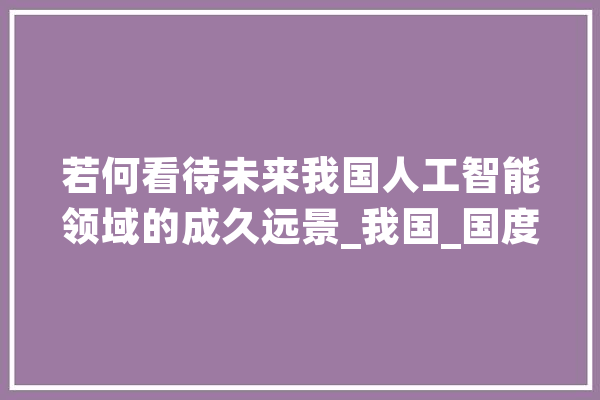若何看待未来我国人工智能领域的成久远景_我国_国度 智能问答