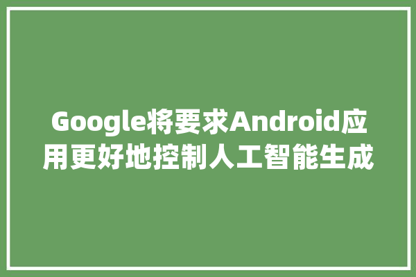 Google将要求Android应用更好地控制人工智能生成的内容_人工智能_年夜众