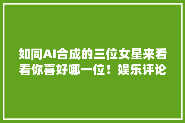 如同AI合成的三位女星来看看你喜好哪一位！娱乐评论大年夜赏_让人_女星 智能写作