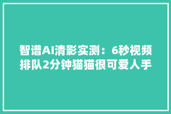 智谱AI清影实测：6秒视频排队2分钟猫猫很可爱人手很翻车_视频_模子