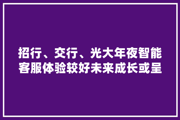招行、交行、光大年夜智能客服体验较好未来成长或呈四大年夜趋势丨银行APP智能客服测评①_客服_智能