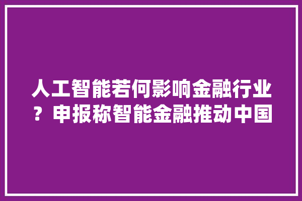 人工智能若何影响金融行业？申报称智能金融推动中国金融行业变革与跨越式成长_金融_智能 智能写作
