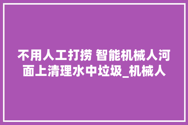 不用人工打捞 智能机械人河面上清理水中垃圾_机械人_水上 科技快讯