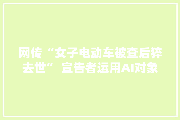 网传“女子电动车被查后猝去世” 宣告者运用AI对象编造谣言被行拘_澄城县_电动车 计算机