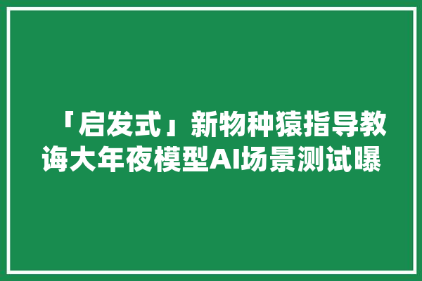 「启发式」新物种猿指导教诲大年夜模型AI场景测试曝光｜36氪首发_模子_场景 科技快讯