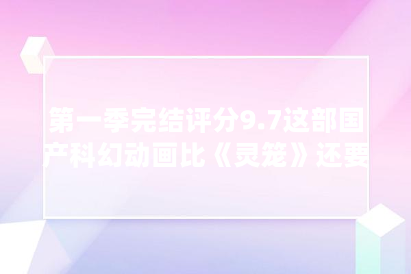 第一季完结评分9.7这部国产科幻动画比《灵笼》还要硬核得多_科幻_中国