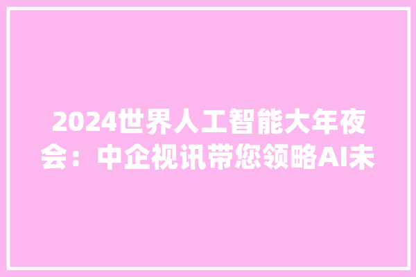2024世界人工智能大年夜会：中企视讯带您领略AI未来_企业_人工智能 智能助手