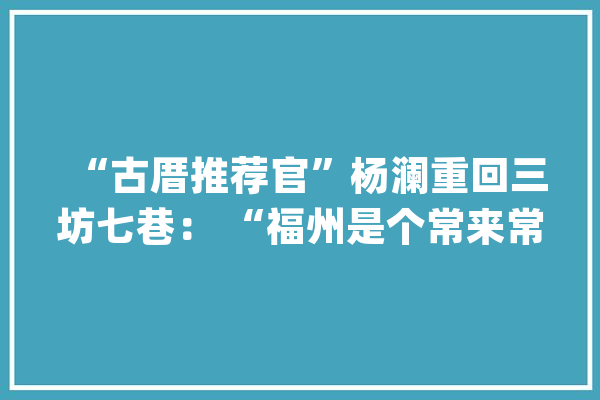 “古厝推荐官”杨澜重回三坊七巷： “福州是个常来常新的宝藏城市”_福州_冰心