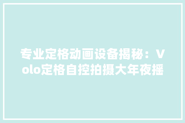 专业定格动画设备揭秘：Volo定格自控拍摄大年夜摇臂的魅力所在_定格_动画