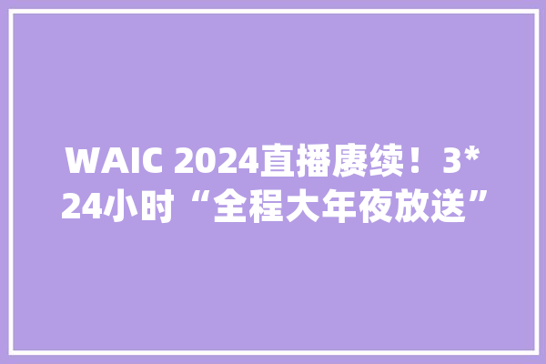 WAIC 2024直播赓续！3*24小时“全程大年夜放送”持续加码“AI魔盒直播间”焕新启动打造WAIC云端峰会！_人工智能_年夜放送 文字写作