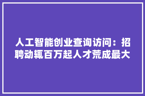 人工智能创业查询访问：招聘动辄百万起人才荒成最大年夜壁垒_人才_公司 智能写作