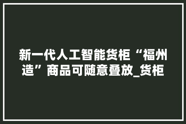 新一代人工智能货柜“福州造”商品可随意叠放_货柜_人工智能 AI快讯