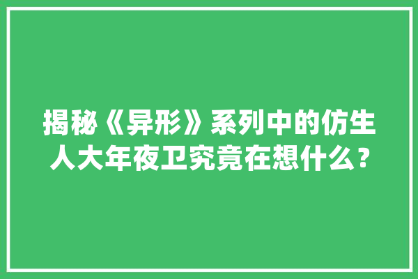 揭秘《异形》系列中的仿生人大年夜卫究竟在想什么？_兰德_年夜卫 文字写作