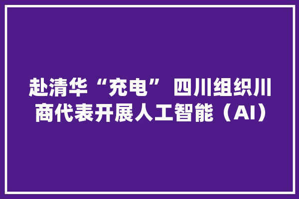 赴清华“充电” 四川组织川商代表开展人工智能（AI）与家当成长高级研修_家当_人工智能 智能助手