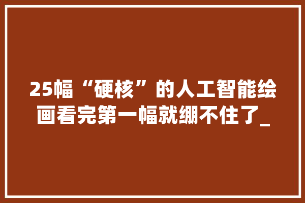 25幅“硬核”的人工智能绘画看完第一幅就绷不住了_人工智能_图片 云服务