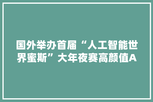 国外举办首届“人工智能世界蜜斯”大年夜赛高颜值AI模特引热议_人工智能_的是 智能问答