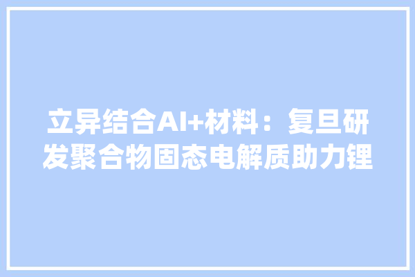 立异结合AI+材料：复旦研发聚合物固态电解质助力锂电池家当化_人工智能_资料