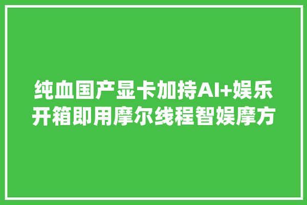 纯血国产显卡加持AI+娱乐开箱即用摩尔线程智娱摩方智能终端首发测评_线程_画质