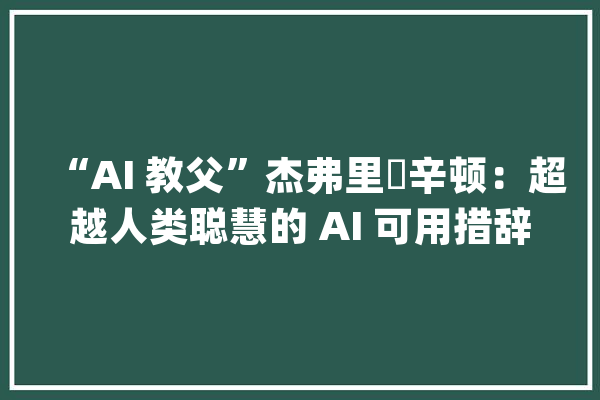 “AI 教父”杰弗里・辛顿：超越人类聪慧的 AI 可用措辞操纵我们_人类_有可能