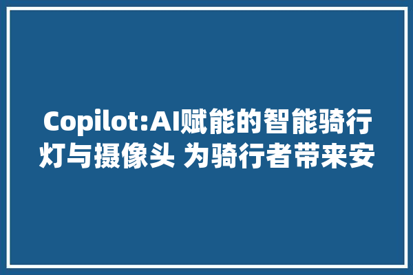 Copilot:AI赋能的智能骑行灯与摄像头 为骑行者带来安然保障_功耗_人工智能 AI简讯